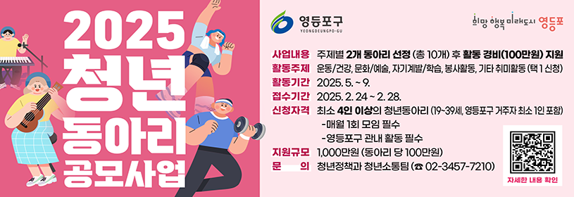 2025 청년 동아리 공모사업

사업내용: 주제별 2개 동아리 선정(총 10개) 후 활동 경비(100만원) 지원
활동주제: 운동/건강, 문화/예술, 자기계발/학습, 봉사활동, 기타 취미활동(택1 신청)
활동기간: 2025. 5.~9.
접수기간: 2025 2. 24~2. 28.
신청자격: 최소 4인 이상의 청년동아리(19~39세, 영등포구 거주자 최소 1인 포함)
- 매월 1회 모임필수
- 영등포구 관내 활동 필수
지원규모: 1,000만원(동아리 당 100만원)
문의: 청년정책과 청년소통팀(☎02-3457-7210)